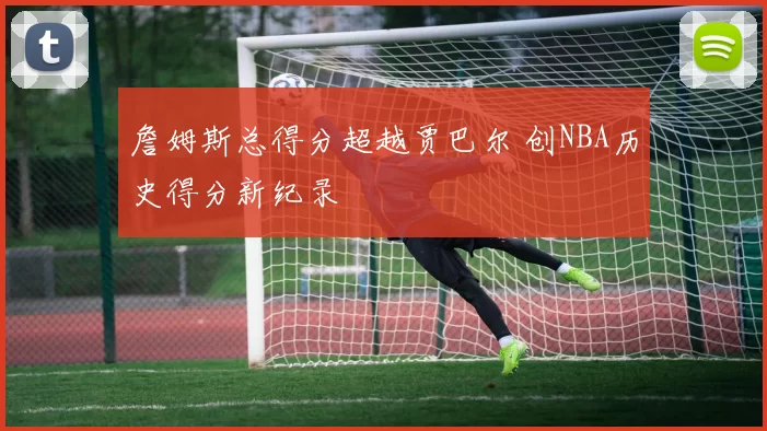 詹姆斯总得分超越贾巴尔 创NBA历史得分新纪录