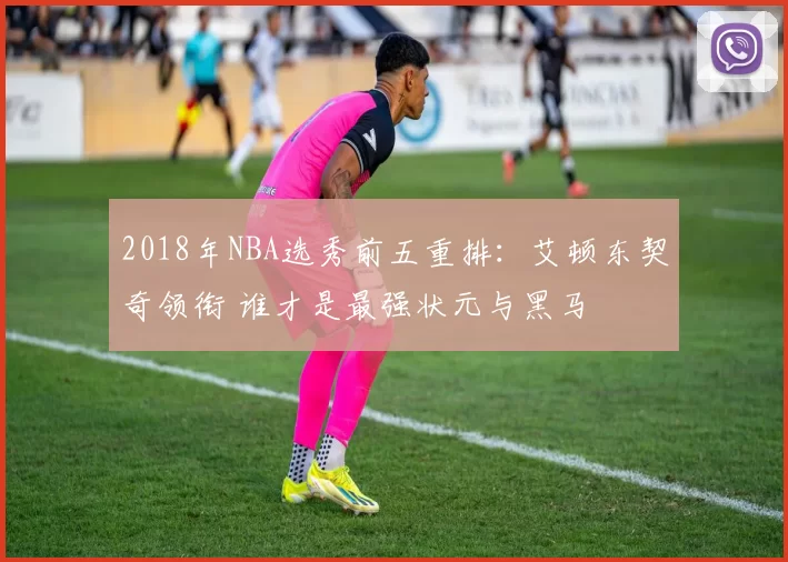 2018年NBA选秀前五重排：艾顿东契奇领衔 谁才是最强状元与黑马