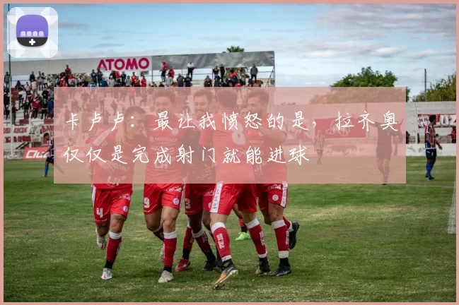 卡卢卢：最让我愤怒的是，拉齐奥仅仅是完成射门就能进球