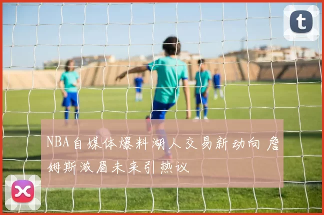 NBA自媒体爆料湖人交易新动向 詹姆斯浓眉未来引热议