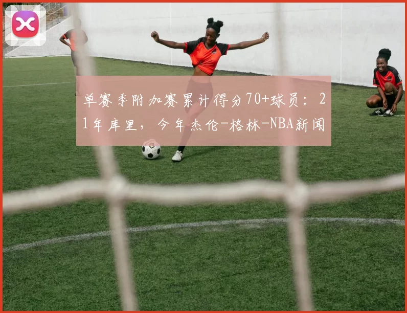 单赛季附加赛累计得分70+球员：21年库里，今年杰伦-格林-NBA新闻