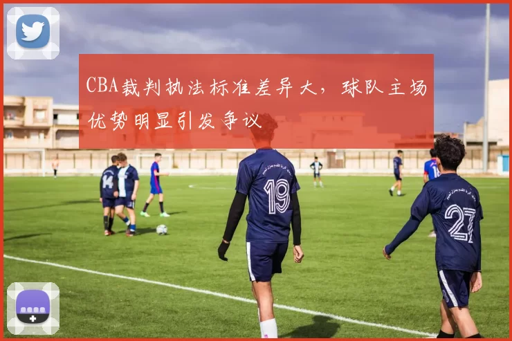 CBA裁判执法标准差异大,球队主场优势明显引发争议