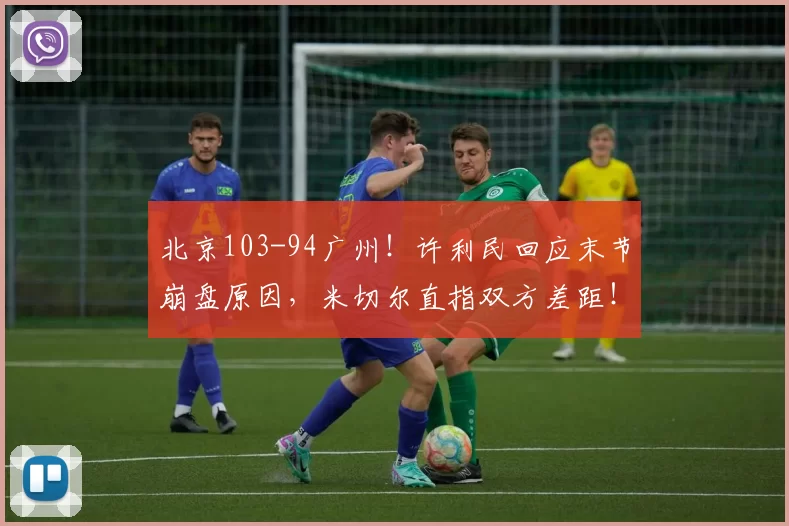 北京103-94广州！许利民回应末节崩盘原因，米切尔直指双方差距！_比赛_上海_北控