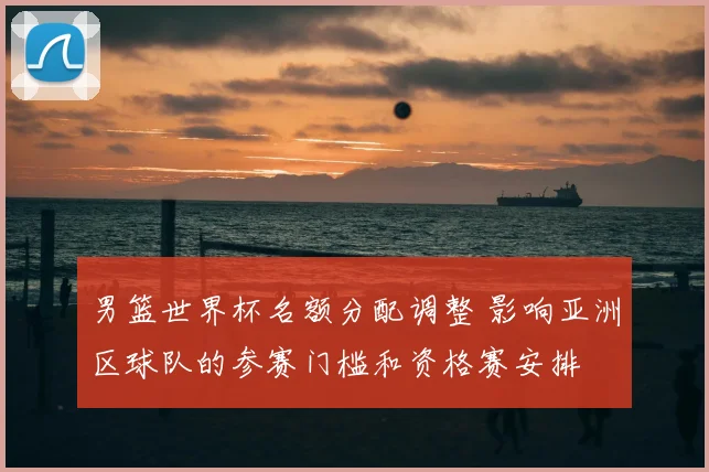 男篮世界杯名额分配调整 影响亚洲区球队的参赛门槛和资格赛安排
