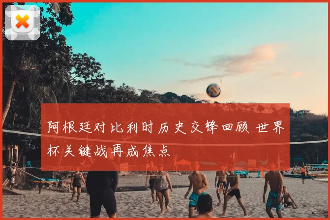 阿根廷对比利时历史交锋回顾 世界杯关键战再成焦点