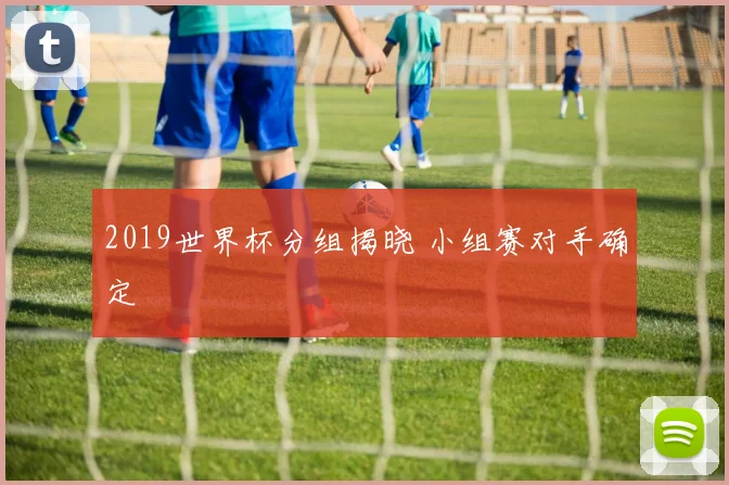 2019世界杯分组揭晓 小组赛对手确定