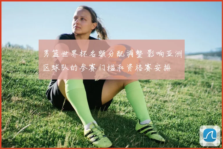 男篮世界杯名额分配调整 影响亚洲区球队的参赛门槛和资格赛安排
