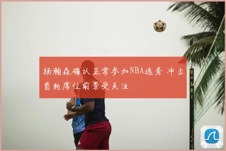 杨瀚森确认正常参加NBA选秀 冲击首轮席位前景受关注