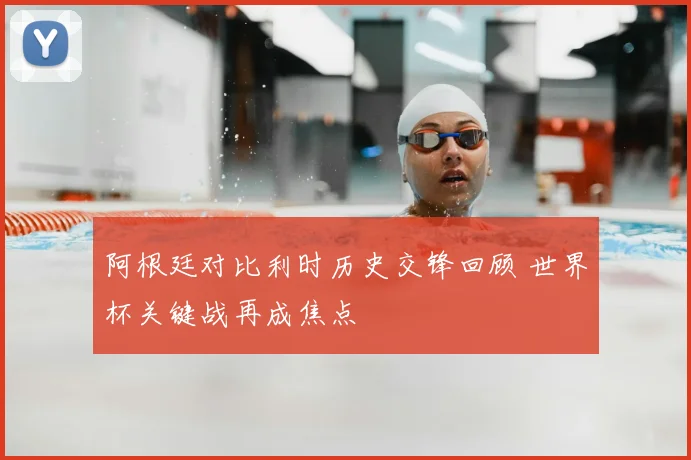 阿根廷对比利时历史交锋回顾 世界杯关键战再成焦点
