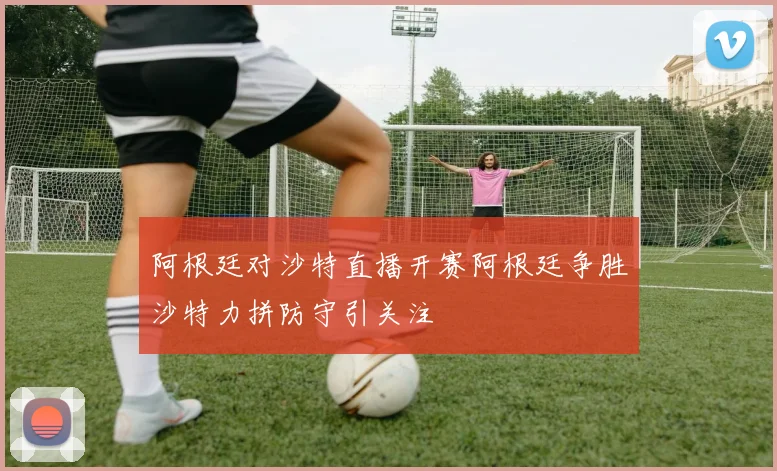 阿根廷对沙特直播开赛阿根廷争胜沙特力拼防守引关注