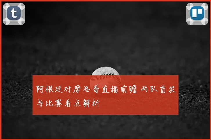 阿根廷对摩洛哥直播前瞻 两队首发与比赛看点解析
