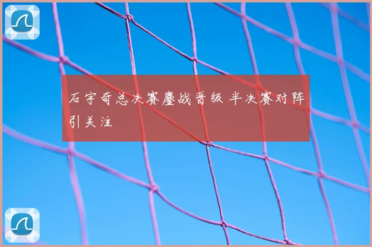 石宇奇总决赛鏖战晋级 半决赛对阵引关注