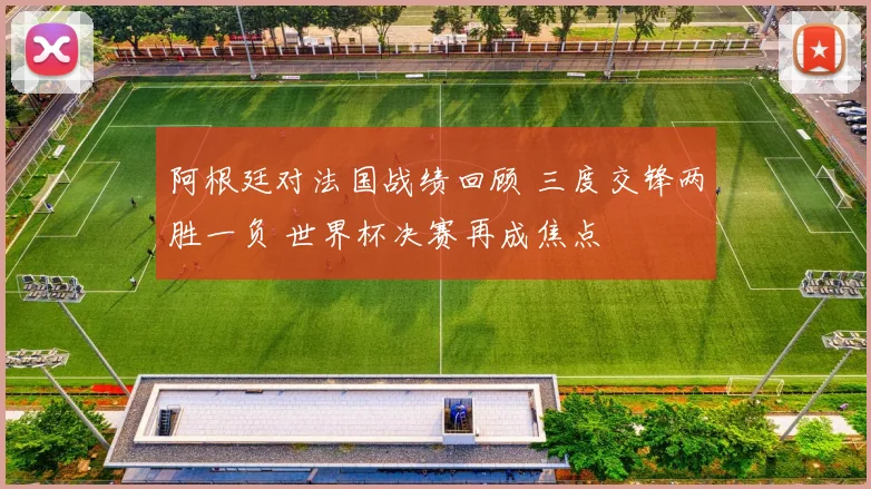 阿根廷对法国战绩回顾 三度交锋两胜一负 世界杯决赛再成焦点