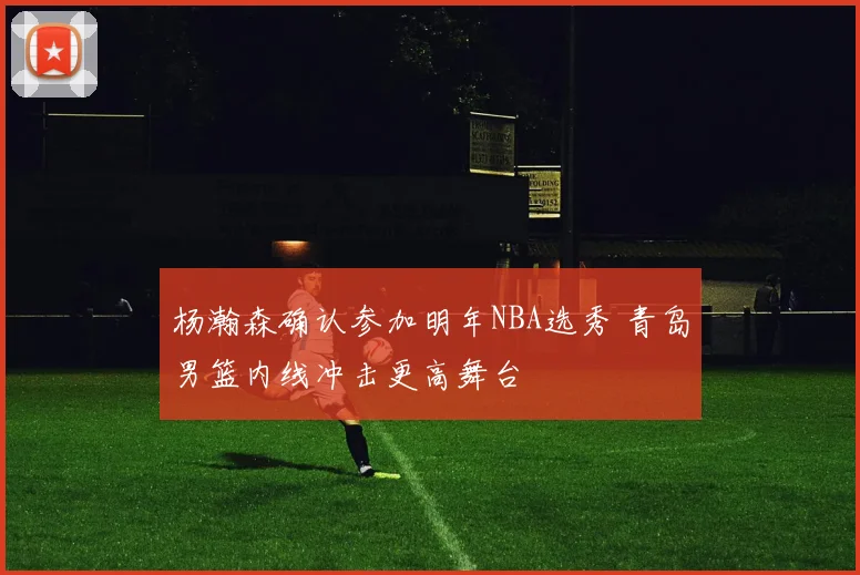 杨瀚森确认参加明年NBA选秀 青岛男篮内线冲击更高舞台