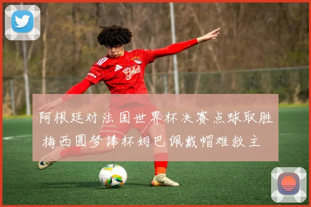 阿根廷对法国世界杯决赛点球取胜 梅西圆梦捧杯姆巴佩戴帽难救主