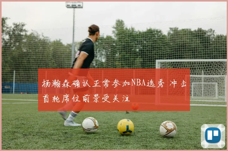 杨瀚森确认正常参加NBA选秀 冲击首轮席位前景受关注