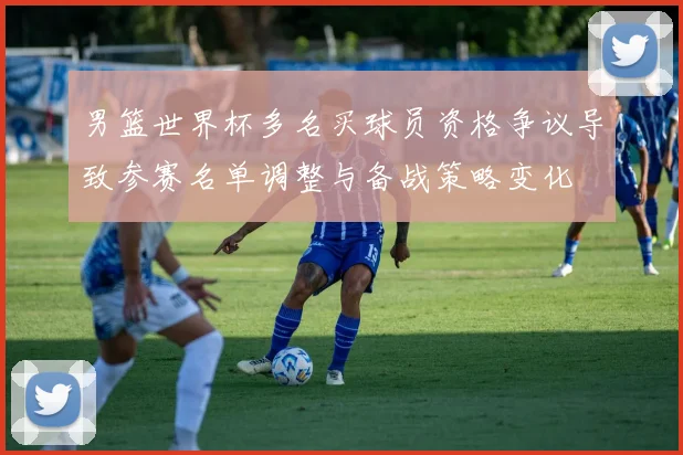 男篮世界杯多名买球员资格争议导致参赛名单调整与备战策略变化