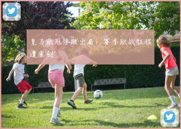 皇马欧冠惨败出局,赛季欧战征程遭重创