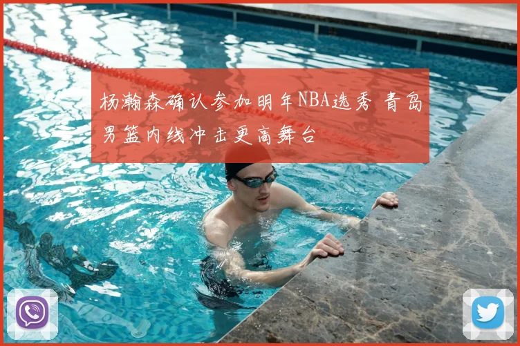杨瀚森确认参加明年NBA选秀 青岛男篮内线冲击更高舞台